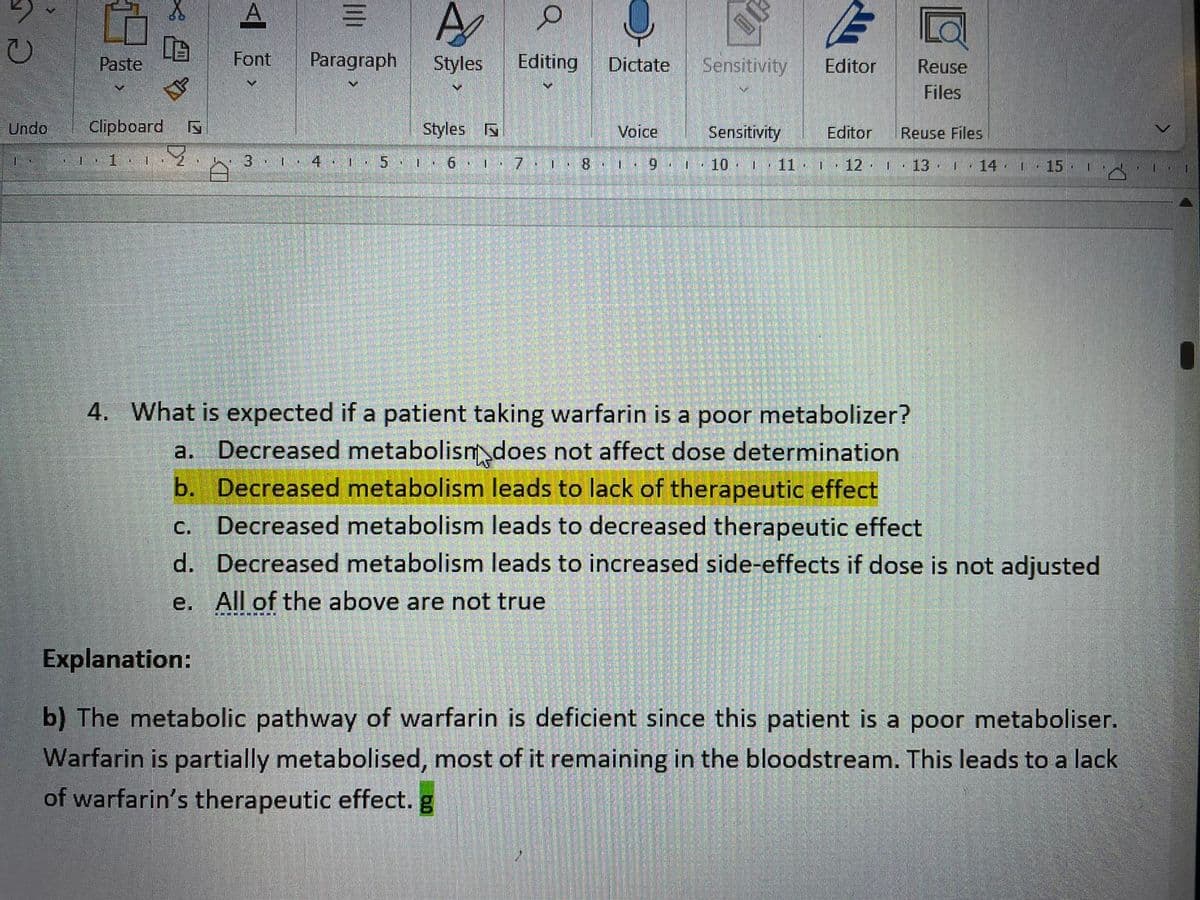 A
Paste
Font
Paragraph
Styles
Editing
Dictate
Sensitivity
Editor
Reuse
Files
Undo
Clipboard
Styles
Voice
Sensitivity
Editor
Reuse Files
3.1. 4 ·
| 10 .
- 11.
| : 12·
| . 13.
14 1 15·
4. What is expected if a patient taking warfarin is a poor metabolizer?
a. Decreased metabolism does not affect dose determination
b. Decreased metabolism leads to lack of therapeutic effect
Decreased metabolism leads to decreased therapeutic effect
d. Decreased metabolism leads to increased side-effects if dose is not adjusted
с.
e. All of the above are not true
Explanation:
b) The metabolic pathway of warfarin is deficient since this patient is a poor metaboliser.
Warfarin is partially metabolised, most of it remaining in the bloodstream. This leads to a lack
of warfarin's therapeutic effect. g
