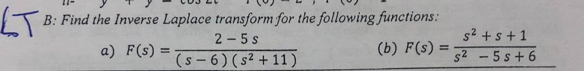 LT
B: Find the Inverse Laplace transform for the following functions:
2 -5 s
(s - 6) (s2 + 11)
s2 +s+1
s2 -5 s+ 6
a) F(s) =
(b) F(s)
%3D
