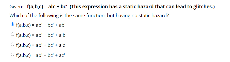 Given: f(a,b,c) = ab' + bc' (This expression has a static hazard that can lead to glitches.)
Which of the following is the same function, but having no static hazard?
f(a,b,c) = ab' + bc' + ab'
O f(a,b,c) = ab' + bc' + a'b
f(a,b,c) = ab' + bc' + a'c
O f(a,b,c) = ab' + bc' + ac'
