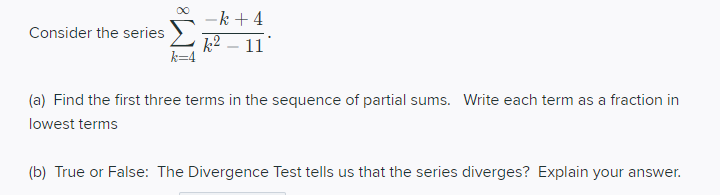 -k + 4
k2 – 11
Consider the series
(a) Find the first three terms in the sequence of partial sums. Write each term as a fraction in
lowest terms
(b) True or False: The Divergence Test tells us that the series diverges? Explain your answer.
