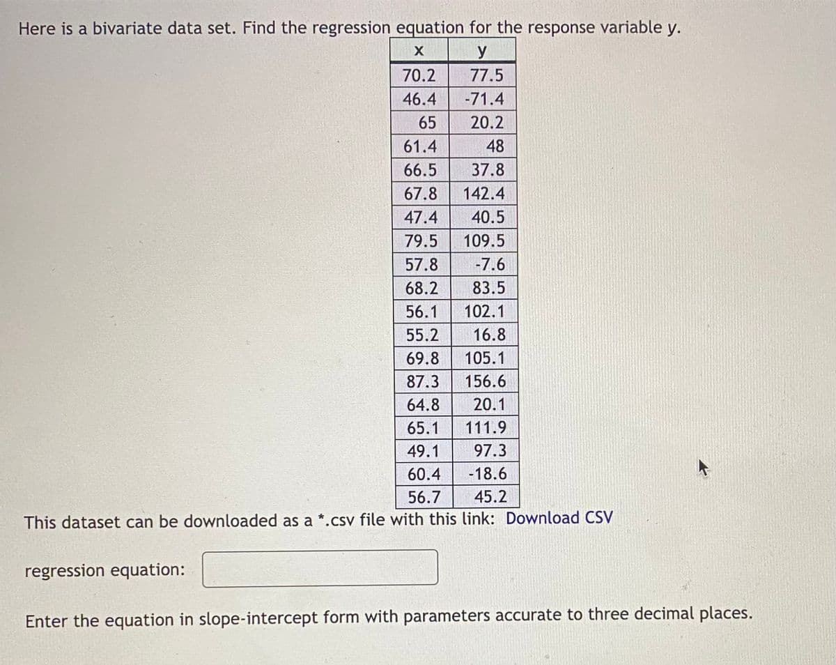 Here is a bivariate data set. Find the regression equation for the response variable y.
X
y
77.5
-71.4
20.2
48
37.8
142.4
40.5
109.5
-7.6
83.5
102.1
16.8
105.1
156.6
20.1
111.9
97.3
-18.6
45.2
This dataset can be downloaded as a *.csv file with this link: Download CSV
regression equation:
70.2
46.4
65
61.4
66.5
67.8
47.4
79.5
57.8
68.2
56.1
55.2
69.8
87.3
64.8
65.1
49.1
60.4
56.7
Enter the equation in slope-intercept form with parameters accurate to three decimal places.