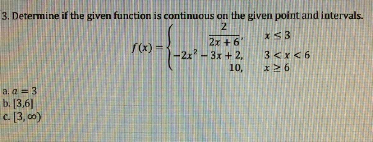 3. Determine if the given function is continuous on the given point and intervals.
x<3
2x +6'
-2x2 - 3x + 2,
f(x) =
3<x<6
10,
x2 6
a. a = 3
b. [3,6]
c. [3, 0)
