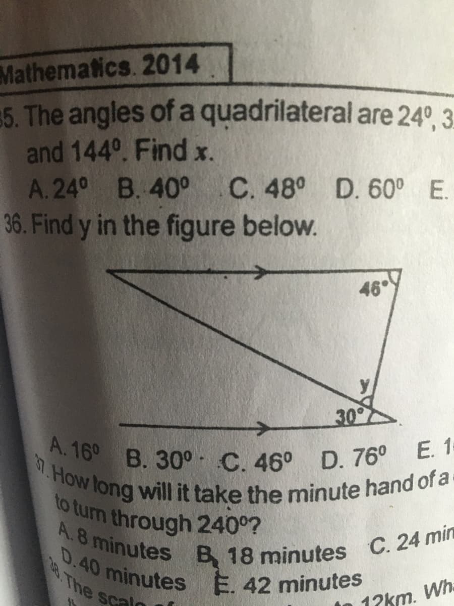 A.8 minutes B 18 minutes C. 24 min
D.40 minutes E. 42 minutes
A.16° B. 30° C. 46° D. 76° E. 1=
7.How long will it take the minute hand of a-
to turn through 240°?
Mathematics. 2014
5. The angles of a quadrilateral are 24°, 3
and 144°. Find x.
A.24° B. 40°
36. Find y in the figure below.
C. 48° D. 60° E.
46°
y
30°
D.40
28. The
minutes
Scalo
E. 42 minutes
12km.
Wh.
