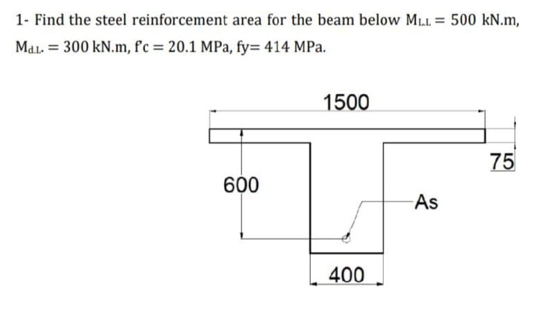 1- Find the steel reinforcement area for the beam below MLL = 500 kN.m,
Md.l. = 300 kN.m, f'c = 20.1 MPa, fy= 414 MPa.
1500
75
600
As
400
