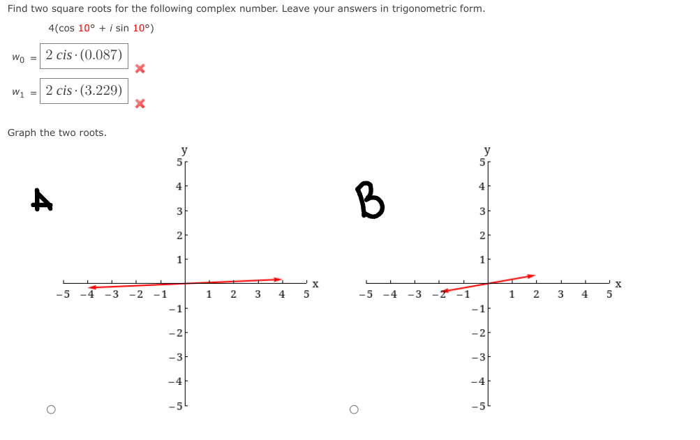 Find two square roots for the following complex number. Leave your answers in trigonometric form.
4(cos 10° + i sin 10°)
Wo =
2 cis · (0.087)
W1 =
2 cis · (3.229)
Graph the two roots.
y
51
B
4
4
3
3
2
1
-5
-4
-3
-2
-1
1
4.
-5
-4
-3
--1
3
-1
-1
-2
-3
-4
