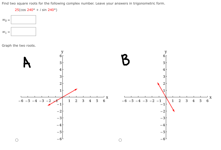 Find two square roots for the following complex number. Leave your answers in trigonometric form.
25(cos 240° + i sin 240°)
Wo =
W1 =
Graph the two roots.
y
y
A
5
5
4-
4-
3
3
2
2
1
1
X
1 2 3 4 5 6
-1
-6 -5 -4 -3 -2 A
-6 -5 -4 -3 -2 -1
-1
5 6
1
2 3
4
-2-
-2
-3
-3
-4
-4
-5
-5-
-61
-6
