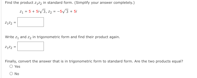 Find the product z1zą in standard form. (Simplify your answer completely.)
z1 = 5 + 5iv3, z2 = -5/3 + 5i
Write z1 and zz in trigonometric form and find their product again.
Z1Z2 =
Finally, convert the answer that is in trigonometric form to standard form. Are the two products equal?
O Yes
O No
