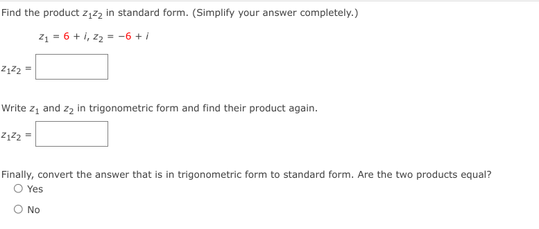 Find the product z,z2 in standard form. (Simplify your answer completely.)
71 = 6 + i, z2 = -6 + i
ZĄZ2 =
Write z1 and zą in trigonometric form and find their product again.
ZĄZ2 =
Finally, convert the answer that is in trigonometric form to standard form. Are the two products equal?
O Yes
O No
