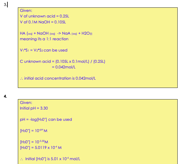 3|
Given:
V of unknown acid = 0.25L
V of 0.1M NaOH = 0.105L
HA (ag) + NaOH (aq) -> NaA (aq) + H20)
meaning its a 1:1 reaction
Vi*Sı = V2*S2 can be used
C unknown acid = (0.105L x 0.1mol/L) / (0.25L)
= 0.042mol/L
:. initial acid concentration is 0.042mol/L
Given:
Initial pH = 3.30
pH = -log(H30"] can be used
[H30*] = 10PH M
[H30*] = 103.30M
[H30°] = 5.0119 x 10“ M
.. Initial [H30*] is 5.01 x 104 mol/L
ल
