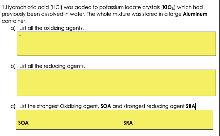 1.Hydrochloric acid (HCI) was added to potassium iodate crystals (KIO3) which had
previously been dissolved in water. The whole mixture was stored in a large Aluminum
container.
a) List all the oxidizing agents.
b) List all the reducing agents.
c) List the strongest Oxidizing agent, SOA and strongest reducing agent SRA
SOA
SRA
