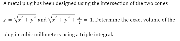 A metal plug has been designed using the intersection of the two cones
2
2
Z
√x² + y² and √√x²
√x + y +
3
plug in cubic millimeters using a triple integral.
Z =
=
1. Determine the exact volume of the