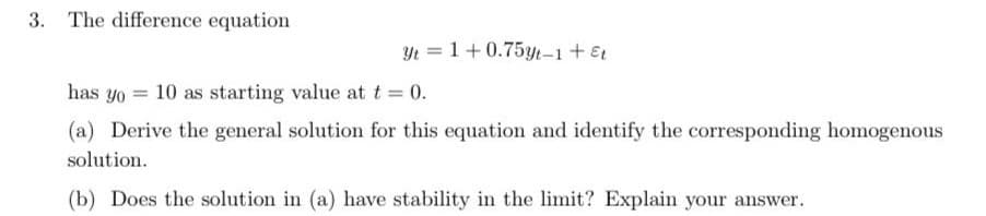 The difference equation
Yt = 1+0.75yt-1 + Et
has yo 10 as starting value at t = 0.
(a) Derive the general solution for this equation and identify the corresponding homogenous
solution.
(b) Does the solution in (a) have stability in the limit? Explain your answer.