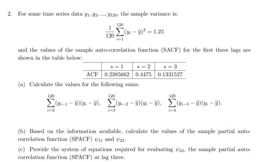 2. For some time series data y₁, 92, 9120, the sample variance is:
****
120
1
Σ(yi - g)2 = 1.25
120
and the values of the sample auto-correlation function (SACF) for the first three lags are
shown in the table below:
8 = 3
8 = 1 s = 2
0.2385662 0.4475
ACF
0.1331527
(a) Calculate the values for the following sums:
120
120
120
Σ(1-1 -5): - 5), Σ(1-2 - 1)(y% - 7), Σ(1-3 - 3)(y; - 7).
i=3
(b) Based on the information available, calculate the values of the sample partial auto-
correlation function (SPACF) 11 and 22.
(c) Provide the system of equations required for evaluating 33, the sample partial auto-
correlation function (SPACF) at lag three.