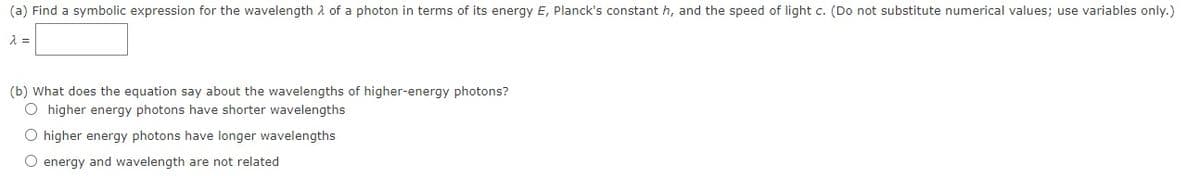 (a) Find a symbolic expression for the wavelength A of a photon in terms of its energy E, Planck's constant h, and the speed of light c. (Do not substitute numerical values; use variables only.)
(b) What does the equation say about the wavelengths of higher-energy photons?
O higher energy photons have shorter wavelengths
O higher energy photons have longer wavelengths
O energy and wavelength are not related
