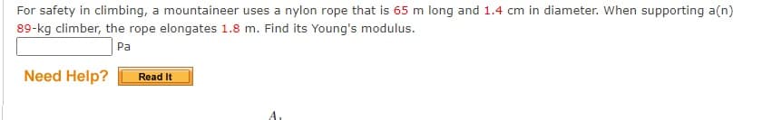 For safety in climbing, a mountaineer uses a nylon rope that is 65 m long and 1.4 cm in diameter. When supporting a(n)
89-kg climber, the rope elongates 1.8 m. Find its Young's modulus.
Pa
Need Help?
Read It
