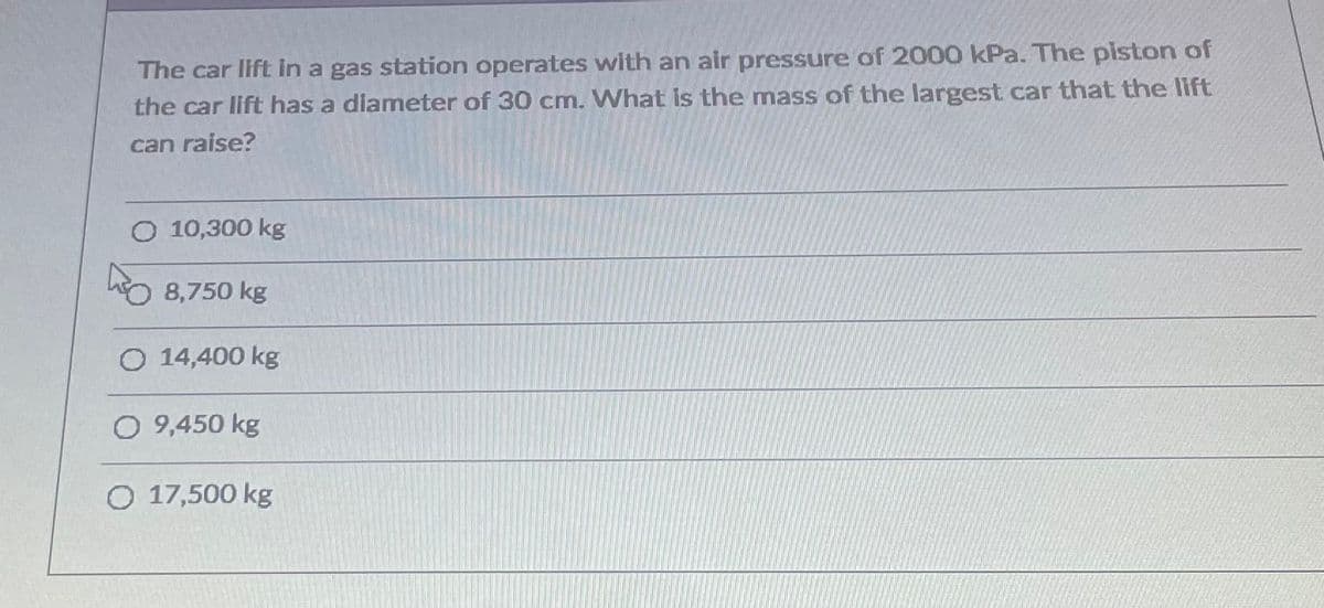 The car lift in a gas station operates with an air pressure of 2000 kPa. The piston of
the car lift has a diameter of 30 cmn. What is the mass of the largest car that the lift
can raise?
O 10,300 kg
O 8,750 kg
O 14,400 kg
O 9,450 kg
O 17,500 kg
