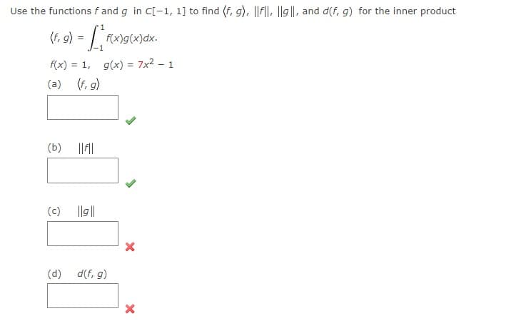 Use the functions f and g in C[-1, 1] to find (f, g), ||f||, ||9||, and d(f, g) for the inner product
(f,
f(x)g(x)dx.
f(x) = 1, g(x) = 7x2 - 1
(a) (f, g)
(b)
(c)
Ilg ||
(d) d(f, g)
