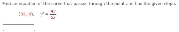 Find an equation of the curve that passes through the point and has the given slope.
4y
(32, 6), y' =
5x
