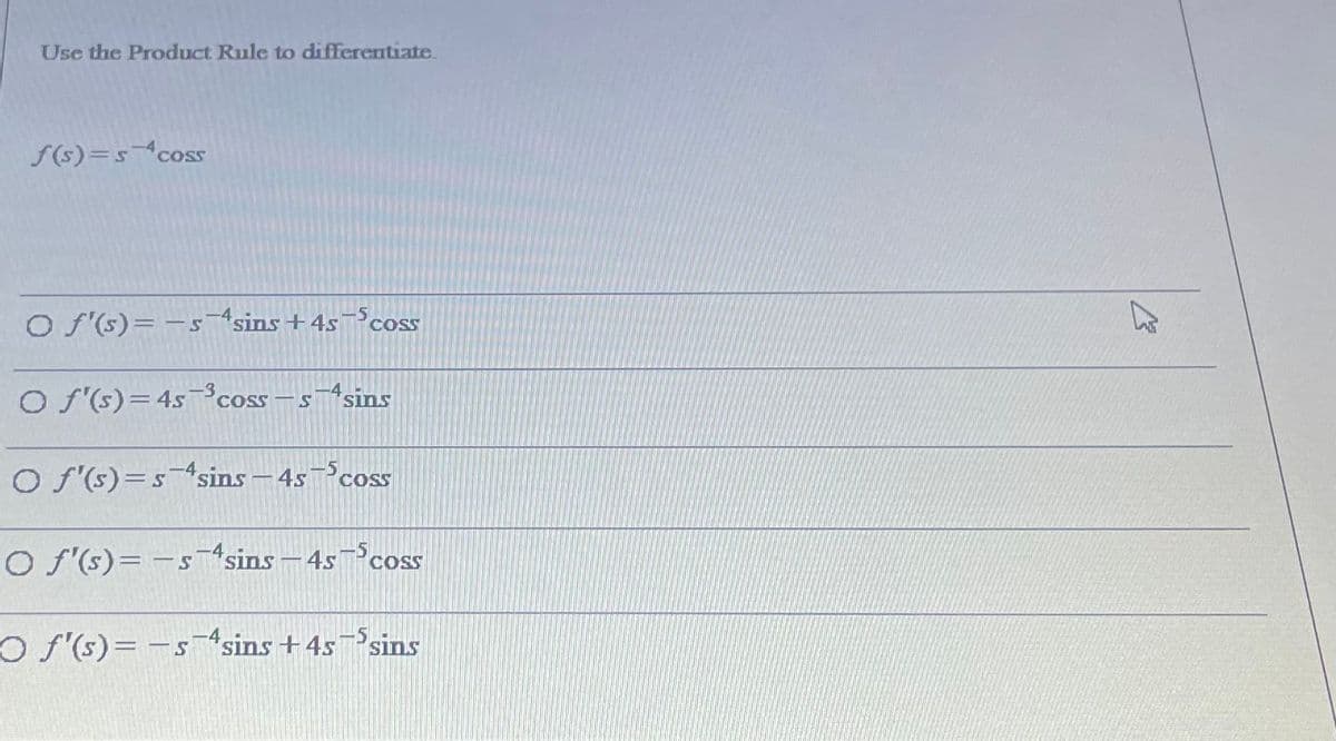 Use the Product Rule to differentiate.
f(s)=s^coss
O f (s)= -ssins +4s¬coss
COSS
O S(s)=45-³coss – s¬4sins
-SsinS
O f'(s)=ssins - 4s cSS
O f'(s)= - s¬4sins – 4s¬5css
O f'(s)= -ssins +45¬5sins
