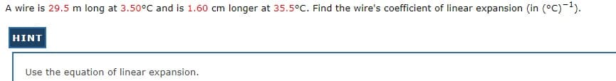 A wire is 29.5 m long at 3.50°C and is 1.60 cm longer at 35.5°C. Find the wire's coefficient of linear expansion (in (°C)-1).
HINT
Use the equation of linear expansion.
