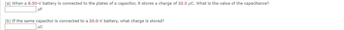 (a) When a 8.50-V battery is connected to the plates of a capacitor, it stores a charge of 32.0 µc. What is the value of the capacitance?
uF
(b) If the same capacitor is connected to a 20.0-V battery, what charge is stored?
uc
