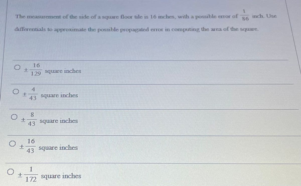 The measurement of the side of a square floor tile is 16 inches, with a possible error of
inch. Use
86
differentials to approximate the possible propagated error in computing the area of the square.
16
129 square inches
4
43
square inches
43 square inches
16
Əenbs
inches
43
1
square
inches
172
