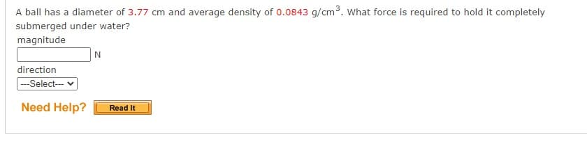 A ball has a diameter of 3.77 cm and average density of 0.0843 g/cm³. What force is required to hold it completely
submerged under water?
magnitude
direction
--Select-
Need Help?
Read It
