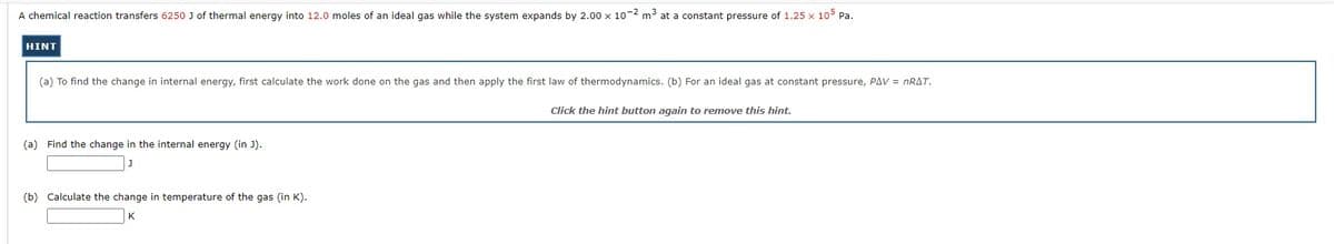 A chemical reaction transfers 6250 J of thermal energy into 12.0 moles of an ideal gas while the system expands by 2.00 x 10-2 m3 at a constant pressure of 1.25 x 10o5 Pa.
HINT
(a) To find the change in internal energy, first calculate the work done on the gas and then apply the first law of thermodynamics. (b) For an ideal gas at constant pressure, PAV = NRAT.
Click the hint button again to remove this hint.
(a) Find the change in the internal energy (in J).
(b) Calculate the change in temperature of the gas (in K).
