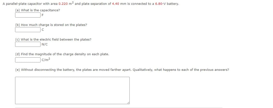 A parallel-plate capacitor with area 0.220 m2 and plate separation of 4.40 mm is connected to a 6.80-V battery.
(a) What is the capacitance?
(b) How much charge is stored on the plates?
(c) What is the electric field between the plates?
N/C
(d) Find the magnitude of the charge density on each plate.
|C/m2
(e) Without disconnecting the battery, the plates are moved farther apart. Qualitatively, what happens to each of the previous answers?
