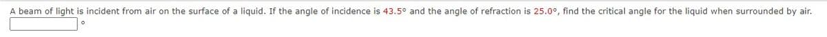 A beam of light is incident from air on the surface of a liquid. If the angle of incidence is 43.5° and the angle of refraction is 25.0°, find the critical angle for the liquid when surrounded by air.
