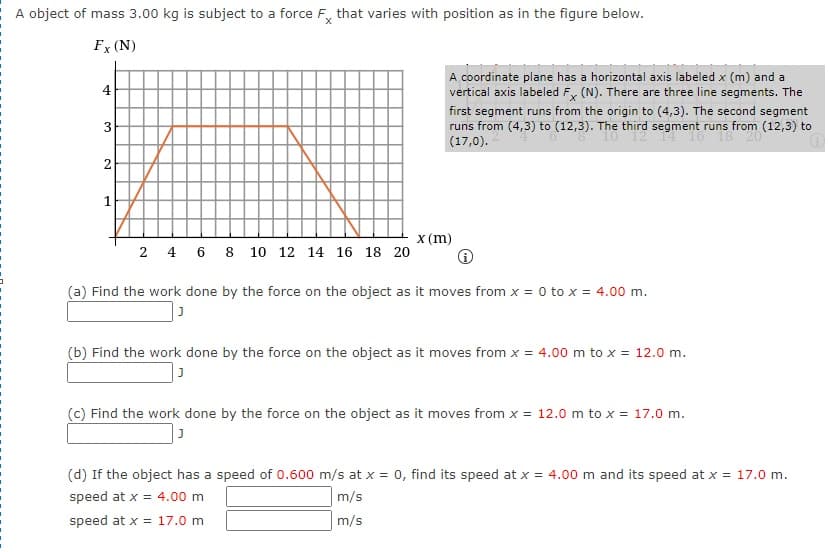 A object of mass 3.00 kg is subject to a force F, that varies with position as in the figure below.
Fx (N)
A coordinate plane has a horizontal axis labeled x (m) and a
4
vertical axis labeled F, (N). There are three line segments. The
first segment runs from the origin to (4,3). The second segment
runs from (4,3) to (12,3). The third segment runs from (12,3) to
(17,0).
2
x (m)
2 4 6 8 10 12 14 16 18 20
(a) Find the work done by the force on the object as it moves from x = 0 to x = 4.00 m.
(b) Find the work done by the force on the object as it moves from x = 4.00 m to x = 12.0 m.
(c) Find the work done by the force on the object as it moves from x = 12.0 m to x = 17.0 m.
(d) If the object has a speed of 0.600 m/s at x = 0, find its speed at x = 4.00 m and its speed at x = 17.0 m.
speed at x = 4.00 m
m/s
speed at x = 17.0 m
m/s
3,
