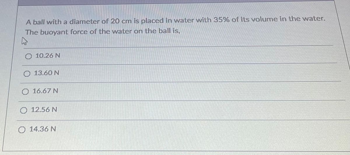 A ball with a diameter of 20 cm is placed in water with 35% of its volume in the water.
The buoyant force of the water on the ball is,
O 10.26 N
O 13.60 N
O 16.67 N
O 12.56 N
O 14.36 N
