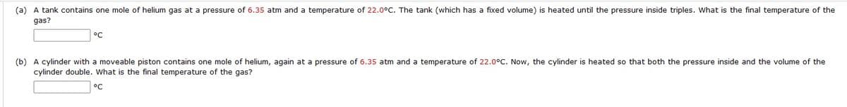 (a) A tank contains one mole of helium gas at a pressure of 6.35 atm and a temperature of 22.0°C. The tank (which has a fixed volume) is heated until the pressure inside triples. What is the final temperature of the
gas?
°C
(b) A cylinder with a moveable piston contains one mole of helium, again at a pressure of 6.35 atm and a temperature of 22.0°C. Now, the cylinder is heated so that both the pressure inside and the volume of the
cylinder double. What is the final temperature of the gas?
°C
