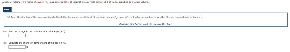 A balloon holding 4.50 moles of oxygen (0,) gas absorbs 935 J of thermal energy while doing 112 J of work expanding to a larger volume.
HINT
(a) Apply the first law of thermodynamics. (b) Recall that the molar specific heat at constant volume, C, takes different values depending on whether the gas is monatomic or diatomic.
Click the hint button again to remove this hint.
(a) Find the change in the balloon's internal energy (in J).
(b) Calculate the change in temperature of the gas (in K).
K
