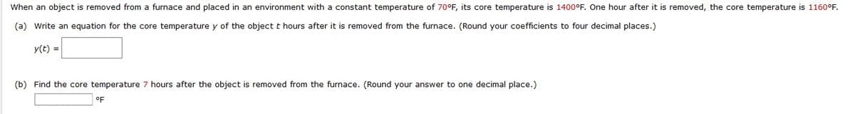 When an object is removed from a furnace and placed in an environment with a constant temperature of 70°F, its core temperature is 1400°F. One hour after it is removed, the core temperature is 1160°F.
(a) Write an equation for the core temperature y of the object t hours after it is removed from the furnace. (Round your coefficients to four decimal places.)
y(t) =
(b) Find the core temperature 7 hours after the object is removed from the furnace. (Round your answer to one decimal place.)
oF
