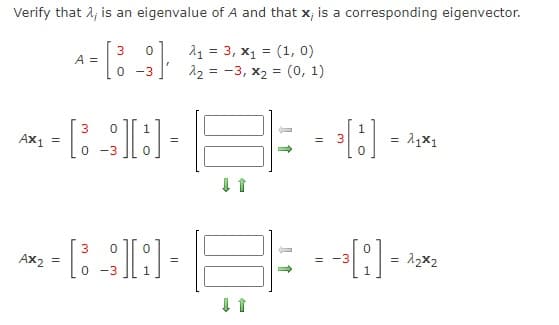 Verify that λ; is an eigenvalue of A and that x; is a corresponding eigenvector.
3
0
A =
[
A₁ = 3, x₁ = (1, 0)
2₂ = -3, x₂ = (0, 1)
0
-3
AX1
~-[D-F= -0) ---
3
=
0 -3
3
*-*«DE÷-0→
AX2 =
=
=
ไป
= 22x2
↓ 1