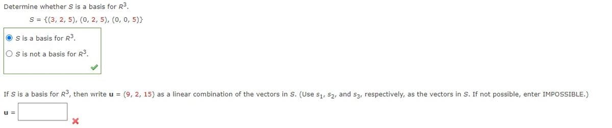 Determine whether S is a basis for R3.
S = {(3, 2, 5), (0, 2, 5), (0, 0, 5)}
O s is a basis for R3.
O s is not a basis for R3.
If S is a basis for R3, then write u = (9, 2, 15) as a linear combination of the vectors in S. (Use s1, 52, and s3, respectively, as the vectors in S. If not possible, enter IMPOSSIBLE.)
u =
