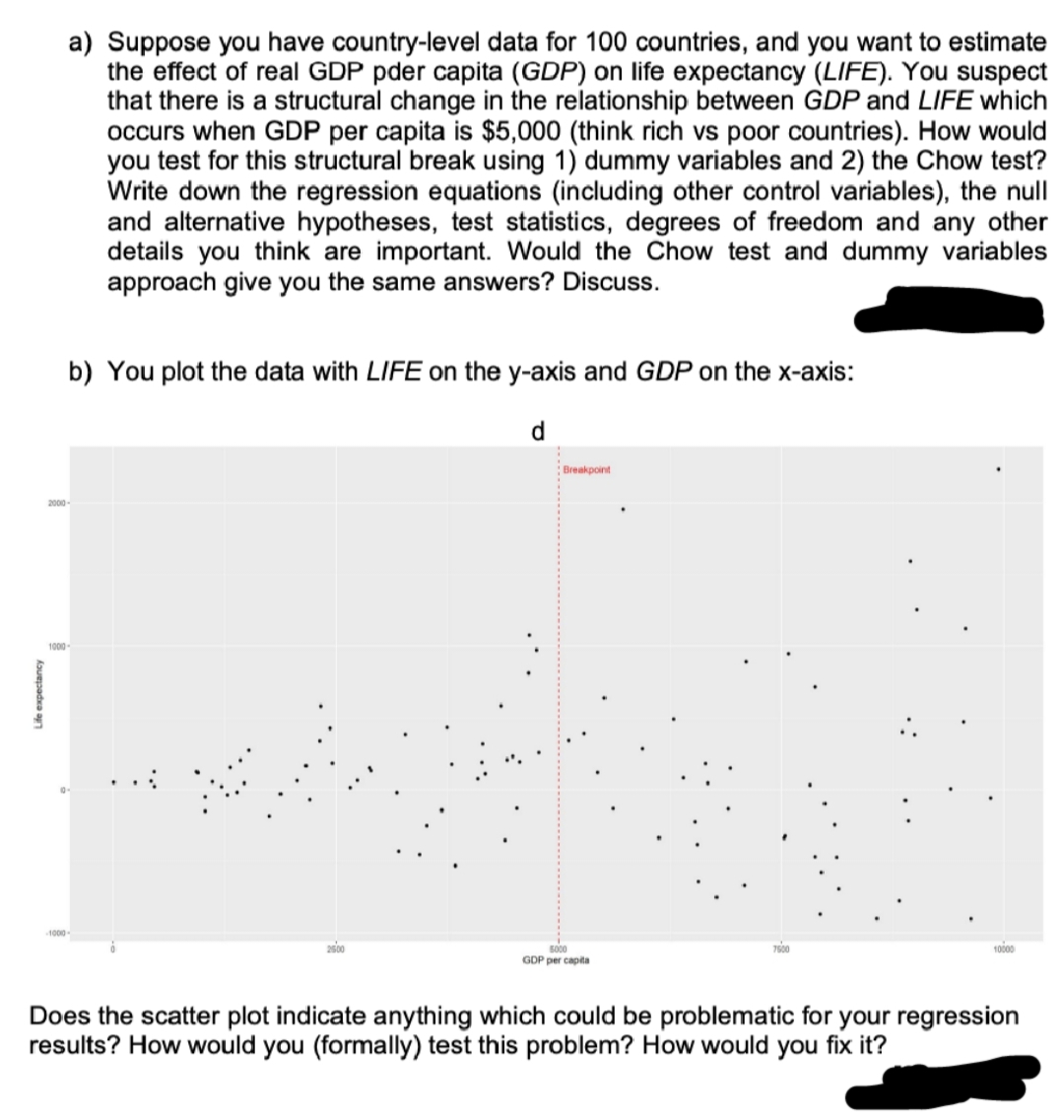 Life expectancy
2000
1000
1000
a) Suppose you have country-level data for 100 countries, and you want to estimate
the effect of real GDP pder capita (GDP) on life expectancy (LIFE). You suspect
that there is a structural change in the relationship between GDP and LIFE which
occurs when GDP per capita is $5,000 (think rich vs poor countries). How would
you test for this structural break using 1) dummy variables and 2) the Chow test?
Write down the regression equations (including other control variables), the null
and alternative hypotheses, test statistics, degrees of freedom and any other
details you think are important. Would the Chow test and dummy variables
approach give you the same answers? Discuss.
b) You plot the data with LIFE on the y-axis and GDP on the x-axis:
2500
Breakpoint
5000
GDP per capita
7500
Does the scatter plot indicate anything which could be problematic for your regression
results? How would you (formally) test this problem? How would you fix it?