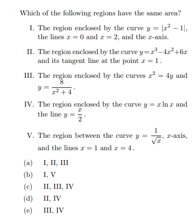 Which of the following regions have the same area?
I. The region enclosed by the curve y = |2² – 1|,
the lines r = 0 and r = 2, and the r-axis.
II. The region enclosed by the curve y =x³-4x²+6x
and its tangent line at the point r = 1.
III. The region enclosed by the curves a? = 4y and
y =
x2 + 4
IV. The region enclosed by the curve y = x In r and
the line y =
1
V. The region between the curve y =
- r-axis,
and the lines r = 1 and r = 4.
(a)
I, II, III
(b)
I, V
(c)
II, III, IV
(а) 1, IV
III, IV
(e)
