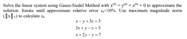 Solve the linear system using Gauss-Siedel Method with x0) = y(0) = z0) = 0 to approximate the
solution. Iterate until approximate relative error ɛa<10%. Use maximum magnitude norm
(||x||-) to calculate sa.
x- y+3z = 3
3x + y - z =5
x+ 2y - z = 7
