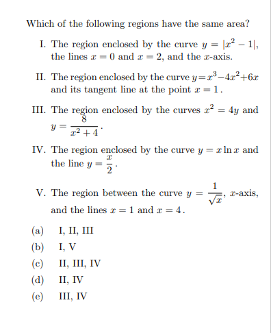 Which of the following regions have the same area?
I. The region enclosed by the curve y = |2² – 1|,
the lines r = 0 and r = 2, and the r-axis.
II. The region enclosed by the curve y=x³–4x²+6x
and its tangent line at the point r = 1.
III. The region enclosed by the curves a? = 4y and
y =
1² + 4 *
IV. The region enclosed by the curve y = x ln r and
the line y =
V. The region between the curve y
and the lines r = 1 and r = 4.
-аxis,
I, II, III
I, V
II, III, IV
II, IV
III, IV
(a)
(b)
(c)
(d)
(e)
