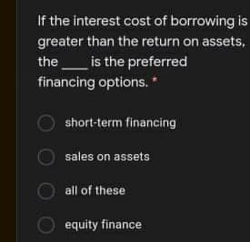 If the interest cost of borrowing is
greater than the return on assets,
the
is the preferred
financing options. *
short-term financing
sales on assets
all of these
equity finance
