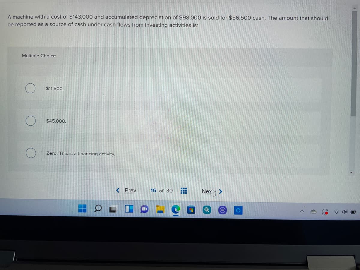 A machine with a cost of $143,000 and accumulated depreciation of $98,000 is sold for $56,500 cash. The amount that should
be reported as a source of cash under cash flows from investing activities is:
Multiple Choice
$11,500.
$45,000.
Zero. This is a financing activity.
< Prev
16 of 30
Nex >
