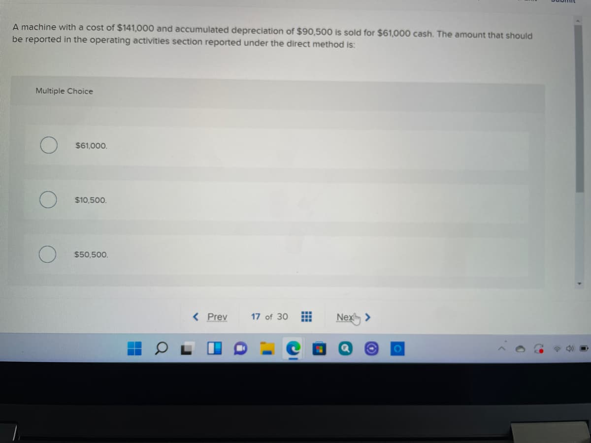 A machine with a cost of $141,000 and accumulated depreciation of $90,500 is sold for $61,000 cash. The amount that should
be reported in the operating activities section reported under the direct method is:
Multiple Choice
$61,000.
$10,500.
$50,500.
< Prev
17 of 30
Nex >
