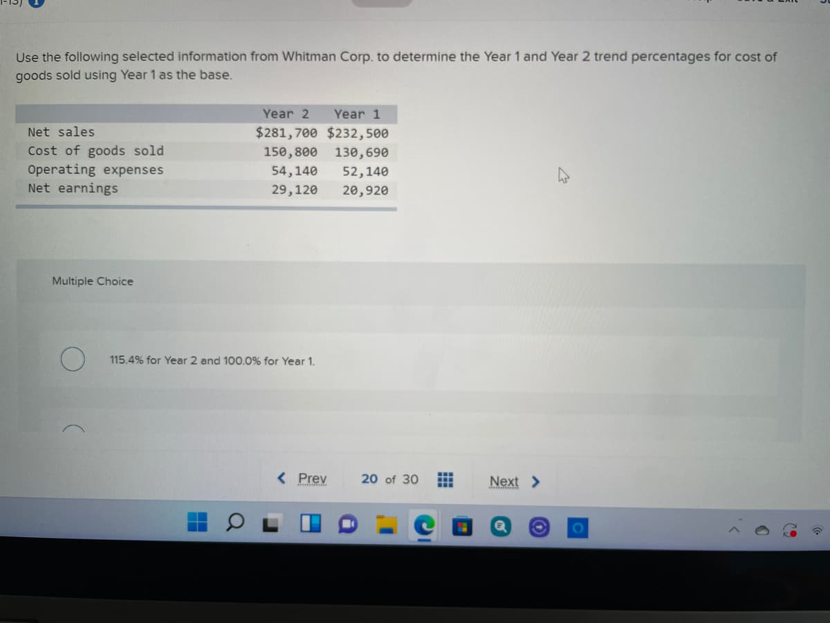 Use the following selected information from Whitman Corp. to determine the Year 1 and Year 2 trend percentages for cost of
goods sold using Year 1 as the base.
Year 2
Year 1
Net sales
$281,700 $232,500
Cost of goods sold
Operating expenses
Net earnings
150,800
130,690
54,140
52,140
29,120
20,920
Multiple Choice
115.4% for Year 2 and 100.0% for Year 1.
< Prev
20 of 30
Next >
