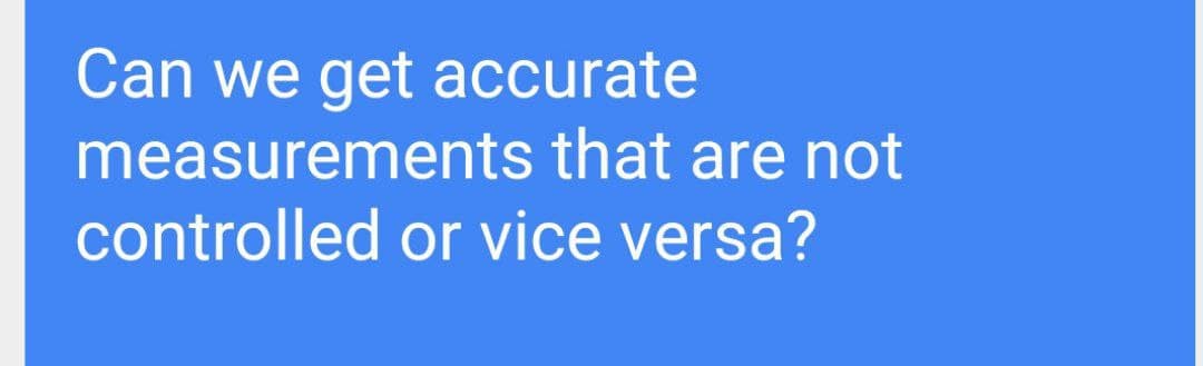 Can we get accurate
measurements that are not
controlled or vice versa?
