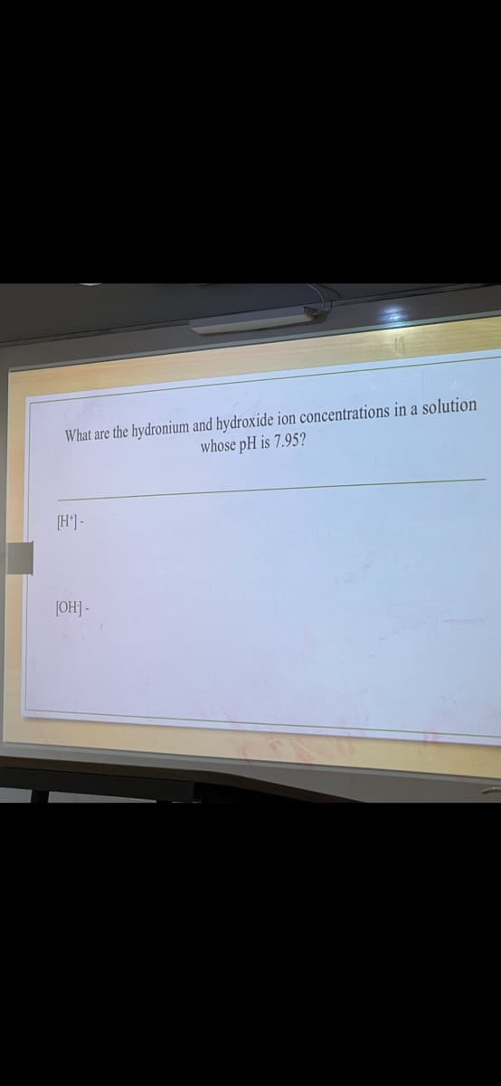 What are the hydronium and hydroxide ion concentrations in a solution
whose pH is 7.95?
[H*]-
[OH-]-