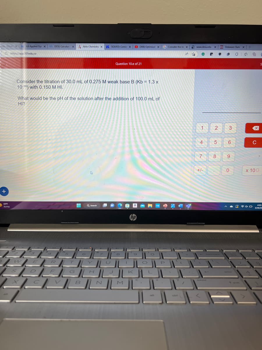 apter 4 Hom X 0 4.6 Applied Opt x 0o DESU Calculus X
|
|
- https://app. 101edu.co
+
ا
Sunny
w
Aktiv Chemistry X N. SOLVED: Consic X
E
Consider the titration of 30.0 mL of 0.275 M weak base B (Kb = 1.3 x
10-10) with 0.150 M HI.
R
What would be the pH of the solution after the addition of 100.0 mL of
HI?
Question 10.e of 21
Q Search
8
(366) Optimizat X
hp
9
M
__________
ن
الالك_____
االالالالا
تال
G Consider the re. X
A
alt
0
10
ctri
www.desu.edu X Su Delaware State x +
G
1
4
7
+/-
pause
2
5
8
©
ه
3
6
9
0
ہے
*
X
x 100
D
C
S
4:53
3/26/20