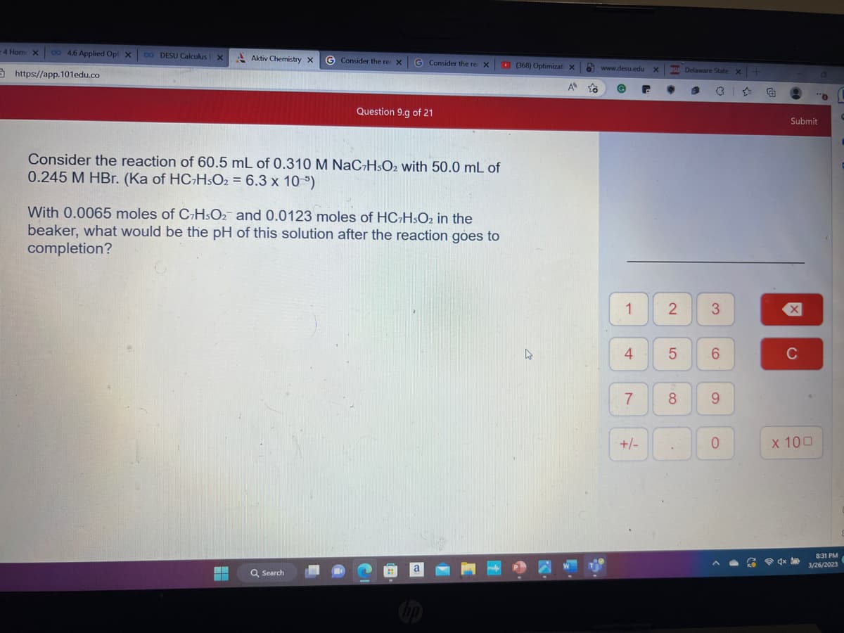 - 4 Hom: X 00 4.6 Applied Opt x 0o DESU Calculus X
https://app.101edu.co
Aktiv Chemistry X
+
G Consider the re: X G Consider the re: X
Consider the reaction of 60.5 mL of 0.310 M NaC7HsO2 with 50.0 mL of
0.245 M HBr. (Ka of HC7HsO2 = 6.3 x 10-5)
Question 9.g of 21
With 0.0065 moles of C7HsO2 and 0.0123 moles of HC7H5O₂ in the
beaker, what would be the pH of this solution after the reaction goes to
completion?
Q Search
21
a
(368) Optimizati X
A to
4
www.desu.edu X
G
-
1
7
Su Delaware State x+
4 5
+/-
2 3
8
6
9
0
Submit
X
C
4x
x 100
O
0
8:31 PM
3/26/2023