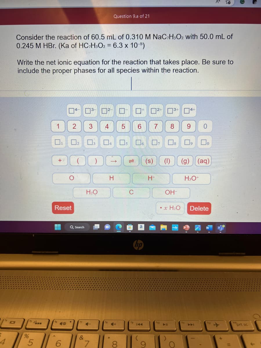 S
D
Consider the reaction of 60.5 mL of 0.310 M NaC7H5O2 with 50.0 mL of
0.245 M HBr. (Ka of HC7HsO2 = 6.3 x 10-5)
Write the net ionic equation for the reaction that takes place. Be sure to
include the proper phases for all species within the reaction.
96
5
1
+
A
Reset
▬▬▬▬
S
2
O
₂
Q Search
17
&
3 4
3
H₂O
+
²-
Question 9.a of 21
4
H
+
00
5 6
₁
=
■ 2+ 3+ 4+
C
7 8 9 0
6 0₂
19 144
H-
(s) (1) (g)
f10
8
OH-
x H₂O
► 11
)
ول
Oo
(aq)
H3O+
Delete
12
+
+
=
prt sc